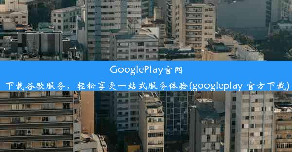 GooglePlay官网下载谷歌服务，轻松享受一站式服务体验(googleplay 官方下载)