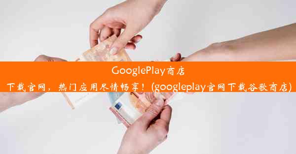 GooglePlay商店下载官网，热门应用尽情畅享！(googleplay官网下载谷歌商店)