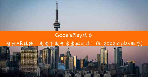 GooglePlay服务增强AR体验：免费下载开启虚拟之旅！(ar google play服务)