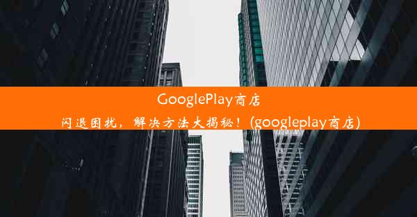 GooglePlay商店闪退困扰，解决方法大揭秘！(googleplay商店)