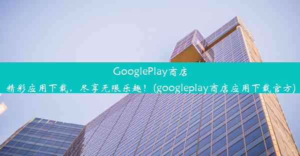 GooglePlay商店精彩应用下载，尽享无限乐趣！(googleplay商店应用下载官方)