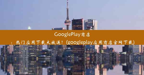 GooglePlay商店：热门应用下载大放送！(googleplay应用商店官网下载)