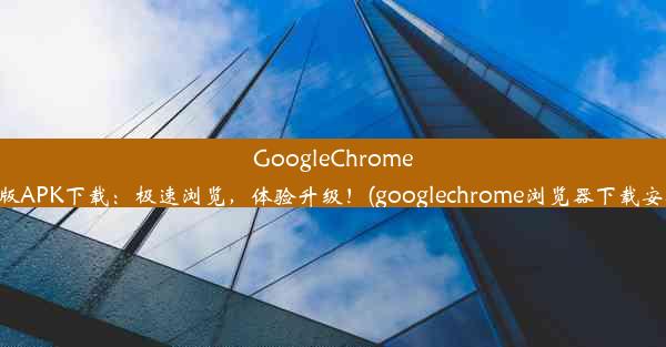 GoogleChrome最新版APK下载：极速浏览，体验升级！(googlechrome浏览器下载安卓版)