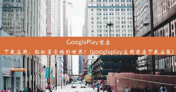 GooglePlay商店下载应用，轻松享受精彩世界！(googleplay应用商店下载安装)