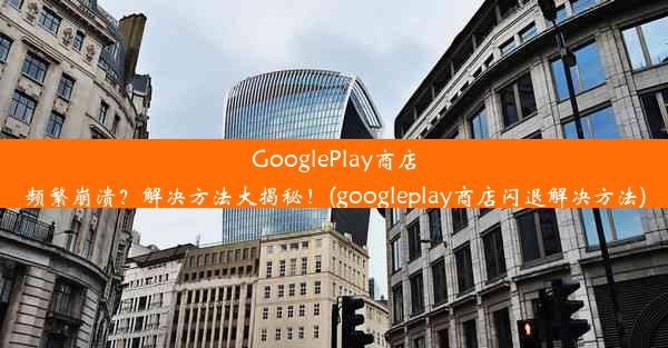 GooglePlay商店频繁崩溃？解决方法大揭秘！(googleplay商店闪退解决方法)