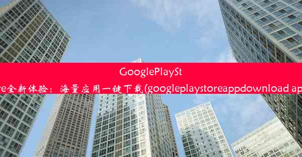 GooglePlayStore全新体验：海量应用一键下载(googleplaystoreappdownload app)