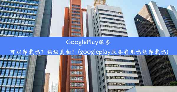 GooglePlay服务可以卸载吗？揭秘真相！(googleplay服务有用吗能卸载吗)