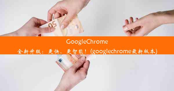 GoogleChrome全新升级：更快、更智能！(googlechrome最新版本)