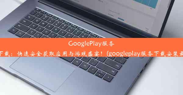 GooglePlay服务官方下载：快速安全获取应用与游戏盛宴！(googleplay服务下载安装最新版)