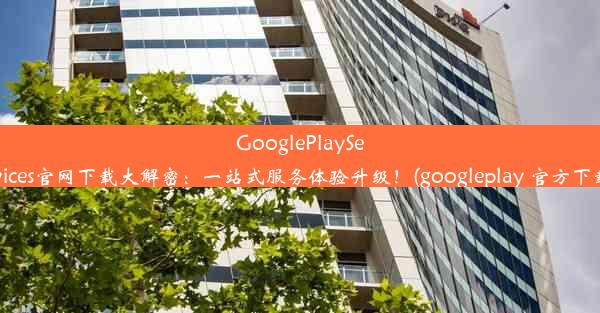 GooglePlayServices官网下载大解密：一站式服务体验升级！(googleplay 官方下载)