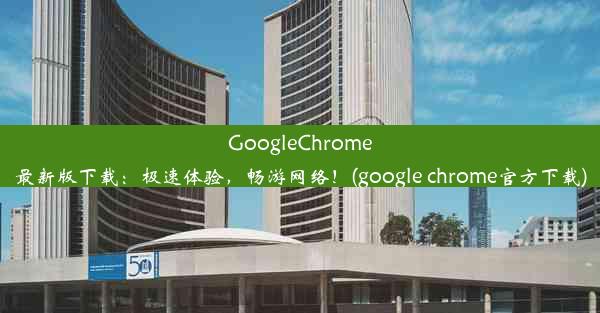 GoogleChrome最新版下载：极速体验，畅游网络！(google chrome官方下载)