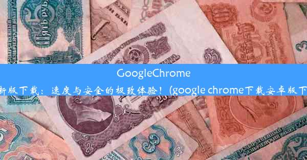 GoogleChrome最新版下载：速度与安全的极致体验！(google chrome下载安卓版下载)