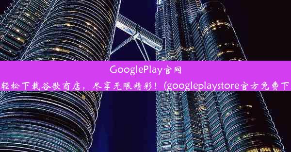 GooglePlay官网：轻松下载谷歌商店，尽享无限精彩！(googleplaystore官方免费下载)