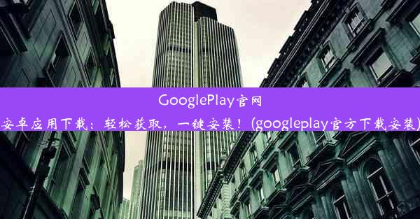 GooglePlay官网安卓应用下载：轻松获取，一键安装！(googleplay官方下载安装)