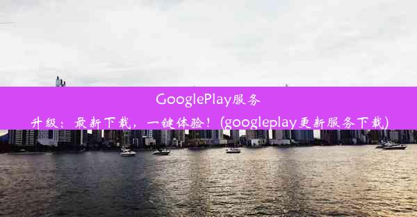 GooglePlay服务升级：最新下载，一键体验！(googleplay更新服务下载)