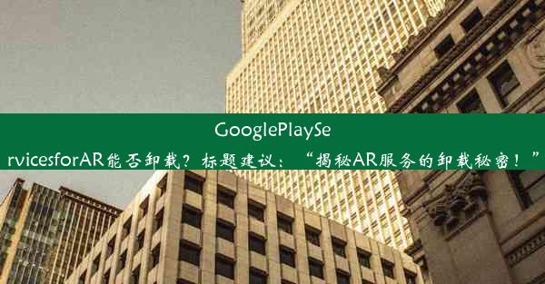 GooglePlayServicesforAR能否卸载？标题建议：“揭秘AR服务的卸载秘密！”