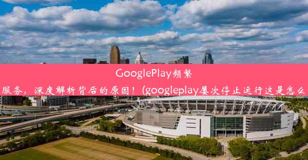 GooglePlay频繁中断服务，深度解析背后的原因！(googleplay屡次停止运行这是怎么回事)