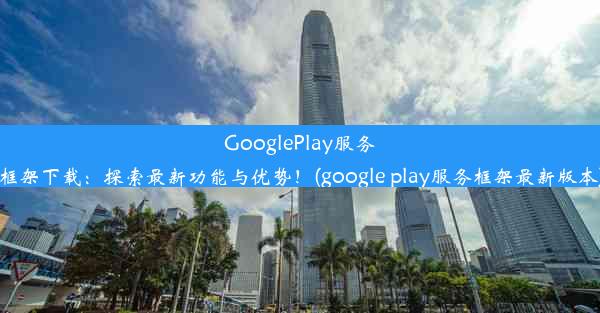 GooglePlay服务框架下载：探索最新功能与优势！(google play服务框架最新版本)