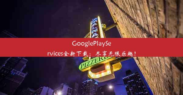 GooglePlayServices全新下载：尽享无限乐趣！