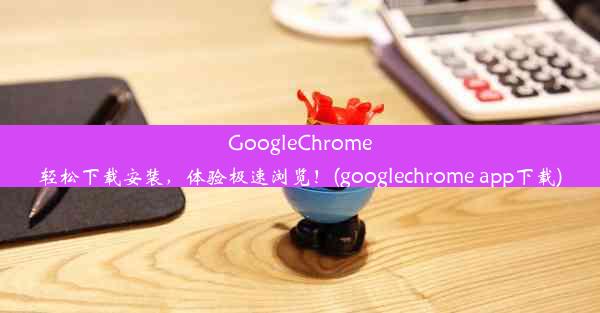 GoogleChrome轻松下载安装，体验极速浏览！(googlechrome app下载)