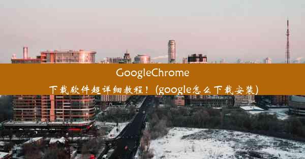 GoogleChrome下载软件超详细教程！(google怎么下载安装)