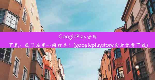 GooglePlay官网下载：热门应用一网打尽！(googleplaystore官方免费下载)