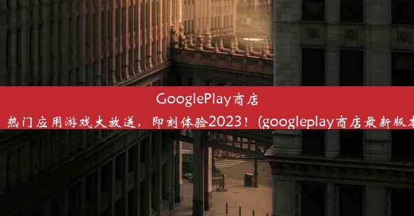 GooglePlay商店下载：热门应用游戏大放送，即刻体验2023！(googleplay商店最新版本下载)