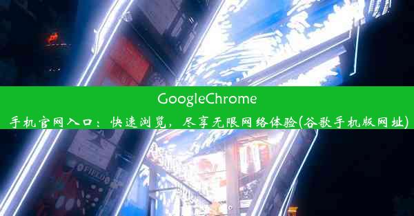 GoogleChrome手机官网入口：快速浏览，尽享无限网络体验(谷歌手机版网址)