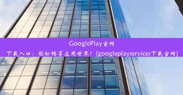 GooglePlay官网下载入口：轻松畅享应用世界！(googleplayservices下载官网)