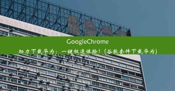 GoogleChrome助力下载华为：一键极速体验！(谷歌套件下载华为)