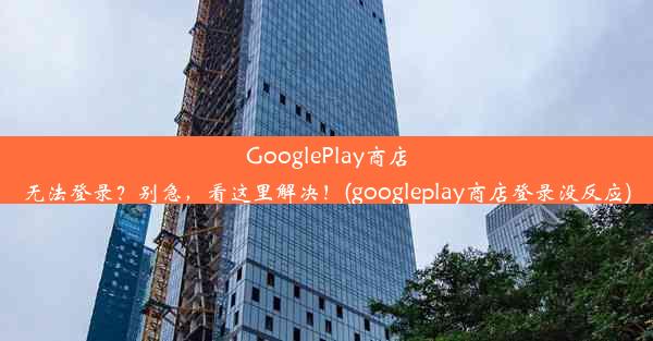 GooglePlay商店无法登录？别急，看这里解决！(googleplay商店登录没反应)