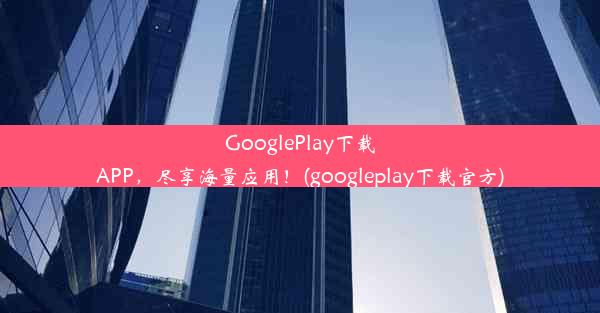 GooglePlay下载APP，尽享海量应用！(googleplay下载官方)