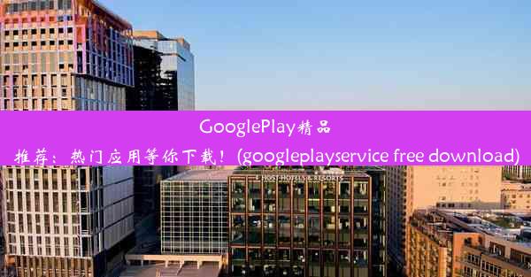 GooglePlay精品推荐：热门应用等你下载！(googleplayservice free download)