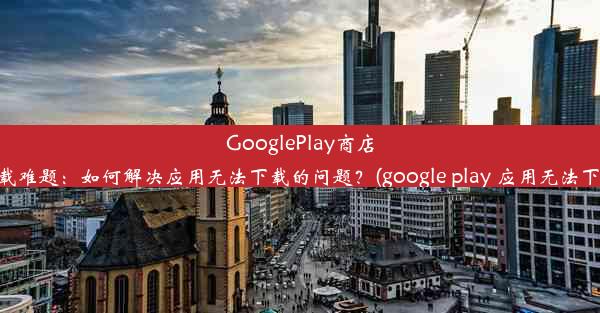 GooglePlay商店下载难题：如何解决应用无法下载的问题？(google play 应用无法下载)