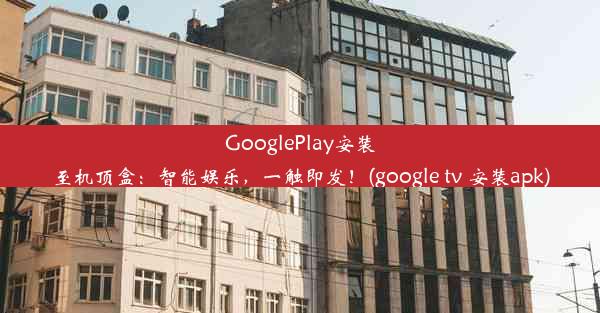 GooglePlay安装至机顶盒：智能娱乐，一触即发！(google tv 安装apk)