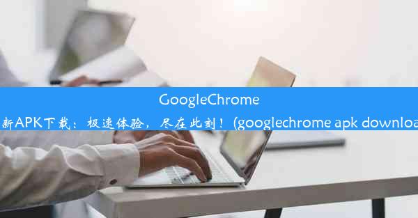 GoogleChrome全新APK下载：极速体验，尽在此刻！(googlechrome apk download)