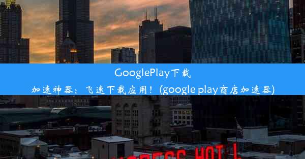 GooglePlay下载加速神器：飞速下载应用！(google play商店加速器)