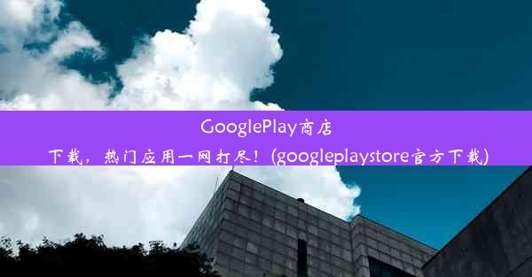 GooglePlay商店下载，热门应用一网打尽！(googleplaystore官方下载)