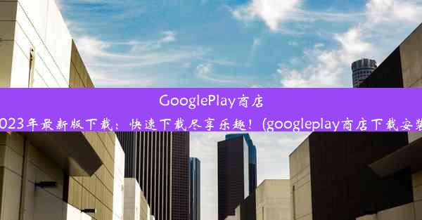 GooglePlay商店2023年最新版下载：快速下载尽享乐趣！(googleplay商店下载安装)