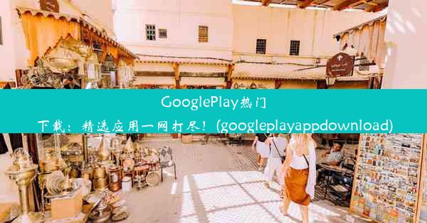 GooglePlay热门下载：精选应用一网打尽！(googleplayappdownload)