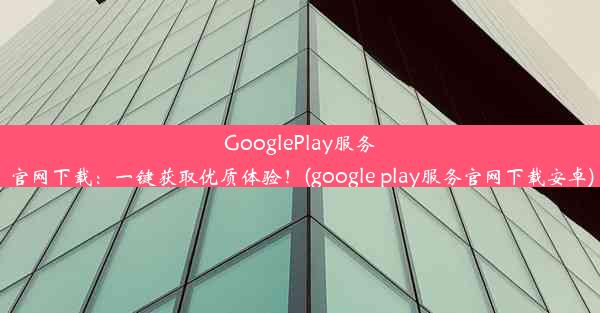 GooglePlay服务官网下载：一键获取优质体验！(google play服务官网下载安卓)