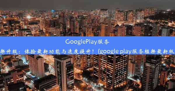 GooglePlay服务框架升级：体验最新功能与速度提升！(google play服务框架最新版本)