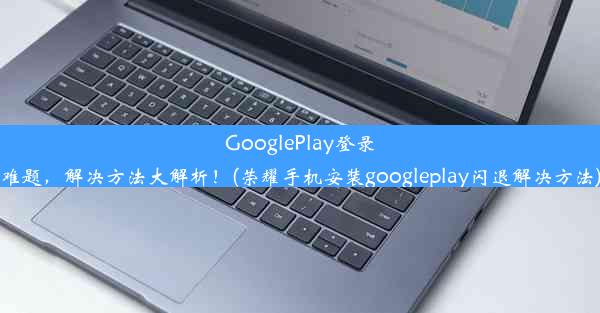 GooglePlay登录难题，解决方法大解析！(荣耀手机安装googleplay闪退解决方法)