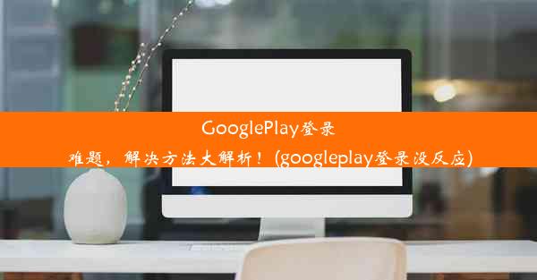 GooglePlay登录难题，解决方法大解析！(googleplay登录没反应)