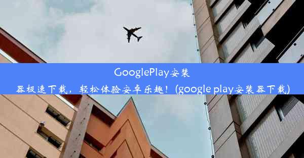 GooglePlay安装器极速下载，轻松体验安卓乐趣！(google play安装器下载)