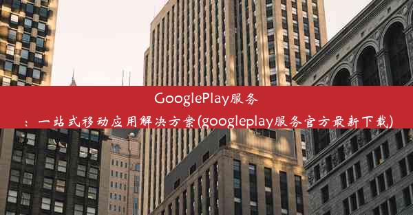 GooglePlay服务：一站式移动应用解决方案(googleplay服务官方最新下载)