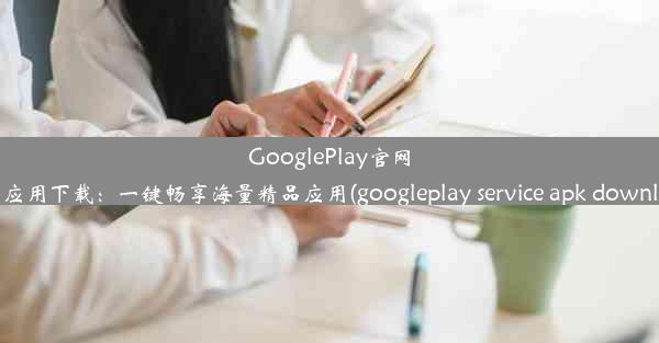 GooglePlay官网安卓应用下载：一键畅享海量精品应用(googleplay service apk downloa