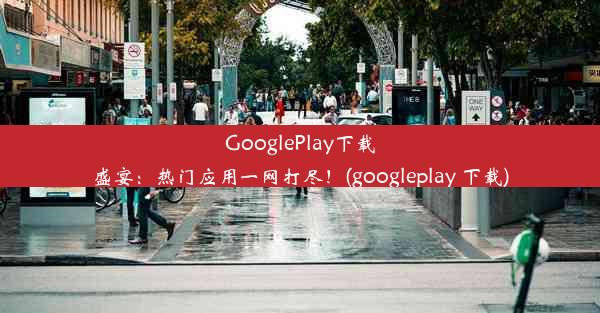 GooglePlay下载盛宴：热门应用一网打尽！(googleplay 下载)