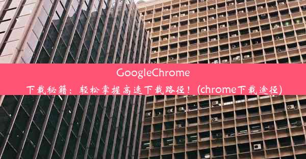 GoogleChrome下载秘籍：轻松掌握高速下载路径！(chrome下载途径)