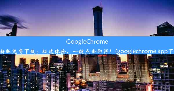 GoogleChrome最新版免费下载：极速体验，一键点击即得！(googlechrome app下载)